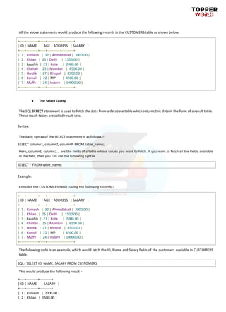 All the above statements would produce the following records in the CUSTOMERS table as shown below.
+----+----------+-----+-----------+----------+
| ID | NAME | AGE | ADDRESS | SALARY |
+----+----------+-----+-----------+----------+
| 1 | Ramesh | 32 | Ahmedabad | 2000.00 |
| 2 | Khilan | 25 | Delhi | 1500.00 |
| 3 | kaushik | 23 | Kota | 2000.00 |
| 4 | Chaitali | 25 | Mumbai | 6500.00 |
| 5 | Hardik | 27 | Bhopal | 8500.00 |
| 6 | Komal | 22 | MP | 4500.00 |
| 7 | Muffy | 24 | Indore | 10000.00 |
+----+----------+-----+-----------+----------+
• The Select Query
The SQL SELECT statement is used to fetch the data from a database table which returns this data in the form of a result table.
These result tables are called result-sets.
Syntax:
The basic syntax of the SELECT statement is as follows −
SELECT column1, column2, columnN FROM table_name;
Here, column1, column2... are the fields of a table whose values you want to fetch. If you want to fetch all the fields available
in the field, then you can use the following syntax.
SELECT * FROM table_name;
Example:
Consider the CUSTOMERS table having the following records −
+----+----------+-----+-----------+----------+
| ID | NAME | AGE | ADDRESS | SALARY |
+----+----------+-----+-----------+----------+
| 1 | Ramesh | 32 | Ahmedabad | 2000.00 |
| 2 | Khilan | 25 | Delhi | 1500.00 |
| 3 | kaushik | 23 | Kota | 2000.00 |
| 4 | Chaitali | 25 | Mumbai | 6500.00 |
| 5 | Hardik | 27 | Bhopal | 8500.00 |
| 6 | Komal | 22 | MP | 4500.00 |
| 7 | Muffy | 24 | Indore | 10000.00 |
+----+----------+-----+-----------+----------+
The following code is an example, which would fetch the ID, Name and Salary fields of the customers available in CUSTOMERS
table.
SQL> SELECT ID, NAME, SALARY FROM CUSTOMERS;
This would produce the following result −
+----+----------+----------+
| ID | NAME | SALARY |
+----+----------+----------+
| 1 | Ramesh | 2000.00 |
| 2 | Khilan | 1500.00 |
 