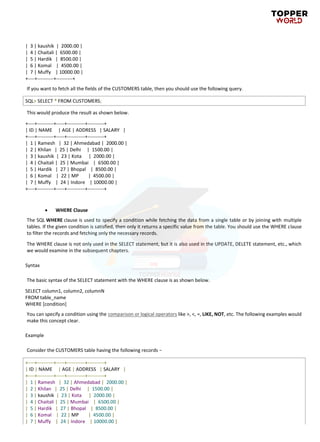 | 3 | kaushik | 2000.00 |
| 4 | Chaitali | 6500.00 |
| 5 | Hardik | 8500.00 |
| 6 | Komal | 4500.00 |
| 7 | Muffy | 10000.00 |
+----+----------+----------+
If you want to fetch all the fields of the CUSTOMERS table, then you should use the following query.
SQL> SELECT * FROM CUSTOMERS;
This would produce the result as shown below.
+----+----------+-----+-----------+----------+
| ID | NAME | AGE | ADDRESS | SALARY |
+----+----------+-----+-----------+----------+
| 1 | Ramesh | 32 | Ahmedabad | 2000.00 |
| 2 | Khilan | 25 | Delhi | 1500.00 |
| 3 | kaushik | 23 | Kota | 2000.00 |
| 4 | Chaitali | 25 | Mumbai | 6500.00 |
| 5 | Hardik | 27 | Bhopal | 8500.00 |
| 6 | Komal | 22 | MP | 4500.00 |
| 7 | Muffy | 24 | Indore | 10000.00 |
+----+----------+-----+-----------+----------+
• WHERE Clause
The SQL WHERE clause is used to specify a condition while fetching the data from a single table or by joining with multiple
tables. If the given condition is satisfied, then only it returns a specific value from the table. You should use the WHERE clause
to filter the records and fetching only the necessary records.
The WHERE clause is not only used in the SELECT statement, but it is also used in the UPDATE, DELETE statement, etc., which
we would examine in the subsequent chapters.
Syntax
The basic syntax of the SELECT statement with the WHERE clause is as shown below.
SELECT column1, column2, columnN
FROM table_name
WHERE [condition]
You can specify a condition using the comparison or logical operators like >, <, =, LIKE, NOT, etc. The following examples would
make this concept clear.
Example
Consider the CUSTOMERS table having the following records −
+----+----------+-----+-----------+----------+
| ID | NAME | AGE | ADDRESS | SALARY |
+----+----------+-----+-----------+----------+
| 1 | Ramesh | 32 | Ahmedabad | 2000.00 |
| 2 | Khilan | 25 | Delhi | 1500.00 |
| 3 | kaushik | 23 | Kota | 2000.00 |
| 4 | Chaitali | 25 | Mumbai | 6500.00 |
| 5 | Hardik | 27 | Bhopal | 8500.00 |
| 6 | Komal | 22 | MP | 4500.00 |
| 7 | Muffy | 24 | Indore | 10000.00 |
 