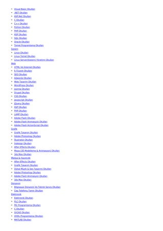 • Visual Basic Okulları
• .NET Okulları
• ASP.Net Okulları
• C Okulları
• C++ Okulları
• Python Okulları
• PHP Okulları
• ASP Okulları
• SQL Okulları
• Oracle Okulları
• Temel Programlama Okulları
Sistem
• Linux Okulları
• Linux Temel Okulları
• Linux Server(Sistem) Yönetimi Okulları
Web
• HTML Ve İnternet Okulları
• E-Ticaret Okulları
• SEO Okulları
• Adwords Okulları
• Web Tasarım Okulları
• WordPress Okulları
• Joomla Okulları
• Drupal Okulları
• CSS Okulları
• Javascript Okulları
• JQuery Okulları
• ASP Okulları
• PHP Okulları
• LAMP Okulları
• Adobe Flash Okulları
• Adobe Flash Animasyon Okulları
• Adobe Flash ActionScript Okulları
Grafik
• Grafik Tasarım Okulları
• Adobe Photoshop Okulları
• İllustrator Okulları
• İndesign Okulları
• After Effects Okulları
• Maya (3D Modelleme & Animasyon) Okulları
• 3ds Max Okulları
Medya & Yayıncılık
• After Effects Okulları
• Grafik Tasarım Okulları
• Dijital Müzik & Ses Tasarımı Okulları
• Adobe Photoshop Okulları
• Adobe Flash Animasyon Okulları
• 3ds Max Okulları
Donanım
• Bilgisayar Donanım Ve Teknik Servis Okulları
• Cep Telefonu Tamir Okulları
Elektronik
• Elektronik Okulları
• PLC Okulları
• PIC Programlama Okulları
• C Okulları
• OrCAD Okulları
• VHDL Programlama Okulları
• MATLAB Okulları
 