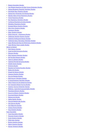 • Müşteri Hizmetleri Okulları
• Yeni Müşteri Kazanma Ve Elde Tutma Yöntemleri Okulları
• Satışta Müzakere (Pazarlık) Teknikleri Okulları
• Distribütör Bayi Yönetimi Okulları
• Satışta İkna Yöntemleri Ve Psikoloji Okulları
• Ağızdan Ağıza (Virüs) Pazarlama Okulları
• Temel Pazarlama Okulları
• İleri Pazarlama Teknikleri Okulları
• Yurtdışına Pazarlama Ve Satış Okulları
• Rekabetçi Pazarlama Okulları
• Stratejik Marka Yönetimi Okulları
• Etkin Ürün Yönetimi Okulları
• İnovasyon Okulları
• İtibar Yönetimi Okulları
• Dijital (İnternet…) Pazarlama Okulları
• Telefonda Tahsilat Yönetimi Okulları
• Telefonla Profesyonel İletişim Okulları
• Telefonda Satış (Tele-Satış) Teknikleri Okulları
• Çağrı Merkezinde Ekip Ve Performans Yönetimi Okulları
• Çağrı Merkezi Team Leader Okulları
İletişim & Reklam
• Etkili İletişim Okulları
• Güzel Ve Etkili Konuşma Okulları
• Diksiyon Okulları
• Etkili Yazışma Teknikleri Okulları
• NLP İle Etkili İletişim Okulları
• Takım İçi İletişim Okulları
• Topluluk Önünde Konuşma Okulları
• Hitabet Sanatı Okulları
• Dinleme Okulları
• Nezaket Ve Protokol Kuralları Okulları
• Beden Dili Okulları
• Empati İle İletişim Okulları
• Çatışma Yönetimi Okulları
• İkna Ve Psikoloji Okulları
• Etkili Sunum Teknikleri Okulları
• İş Yazısı(Yazışma) Teknikleri Okulları
• Takım Oluşturma Ve Geliştirme Okulları
• Zor İnsanlarla İletişim Kurma Okulları
• İnsanları Tanıma Yöntemleri Okulları
• Mobbing - İşyerinde Duygusal Saldırı Okulları
• Pazarlama İletişimi Okulları
• Kurum İçi İletişim Yönetimi Okulları
• Kurumsal İletişim Okulları
• Reklamcılık Okulları
• Halkla İlişkiler Okulları
• İnternet Reklamcılığı Okulları
• Hızlı Okuma Okulları
• Hızlı Öğrenme Okulları
• Yaratıcı Drama Okulları
• İmaj Yönetimi Okulları
İnsan Kaynakları
• İnsan Kaynakları Okulları
• Personel Yönetimi Okulları
• Ücret Yönetimi Okulları
• Özlük İşleri Okulları
• Bordro Yönetimi Okulları
• Eğitim Yönetimi Okulları
• Kariyer Yönetimi Okulları
 