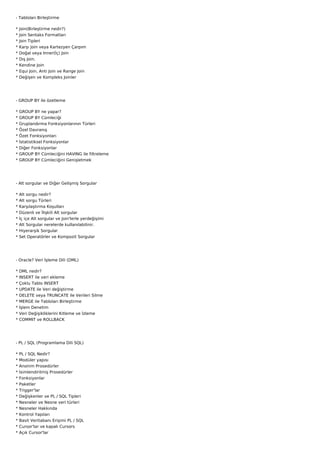 - Tabloları Birleştirme

*   Join(Birleştirme nedir?)
*   Join Sentaks Formatları
*   Join Tipleri
*   Karşı Join veya Kartezyen Çarpım
*   Doğal veya Inner(İç) Join
*   Dış Join.
*   Kendine Join
*   Equi Join, Anti Join ve Range Join
*   Değişen ve Kompleks Joinler




- GROUP BY ile özetleme

*   GROUP BY ne yapar?
*   GROUP BY Cümleciği
*   Gruplandırma Fonksiyonlarının Türleri
*   Özel Davranış
*   Özet Fonksiyonları
*   İstatistiksel Fonksiyonlar
*   Diğer Fonksiyonlar
*   GROUP BY Cümleciğini HAVING ile filtreleme
*   GROUP BY Cümleciğini Genişletmek




- Alt sorgular ve Diğer Gelişmiş Sorgular

*   Alt sorgu nedir?
*   Alt sorgu Türleri
*   Karşılaştırma Koşulları
*   Düzenli ve İlişkili Alt sorgular
*   İç içe Alt sorgular ve Join'lerle yerdeğişimi
*   Alt Sorgular nerelerde kullanılabilinir.
*   Hiyerarşik Sorgular
*   Set Operatörler ve Kompozit Sorgular




- Oracle? Veri İşleme Dili (DML)

* DML nedir?
*   INSERT ile veri ekleme
*   Çoklu Tablo INSERT
*   UPDATE ile Veri değiştirme
*   DELETE veya TRUNCATE ile Verileri Silme
*   MERGE ile Tabloları Birleştirme
*   İşlem Denetim
*   Veri Değişikliklerini Kitleme ve İzleme
*   COMMIT ve ROLLBACK




- PL / SQL (Programlama Dili SQL)

*   PL / SQL Nedir?
*   Modüler yapısı
*   Anonim Prosedürler
*   İsimlendirilmiş Prosedürler
*   Fonksiyonlar
*   Paketler
*   Trigger'lar
*   Değişkenler ve PL / SQL Tipleri
*   Nesneler ve Nesne veri türleri
*   Nesneler Hakkında
*   Kontrol Yapıları
*   Basit Veritabanı Erişimi PL / SQL
*   Cursor'lar ve kapalı Cursors
*   Açık Cursor'lar
 