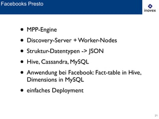 21
Facebooks Presto
• MPP-Engine	

• Discovery-Server + Worker-Nodes	

• Struktur-Datentypen -> JSON	

• Hive, Cassandra, MySQL	

• Anwendung bei Facebook: Fact-table in Hive,
Dimensions in MySQL	

• einfaches Deployment
 