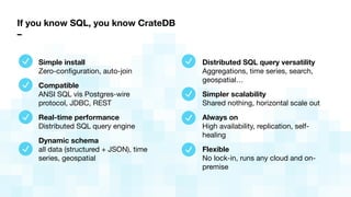 If you know SQL, you know CrateDB
–
Simple install 
Zero-conﬁguration, auto-join
Compatible 
ANSI SQL vis Postgres-wire
protocol, JDBC, REST
Real-time performance 
Distributed SQL query engine
Dynamic schema 
all data (structured + JSON), time
series, geospatial
Distributed SQL query versatility 
Aggregations, time series, search,
geospatial…
Simpler scalability 
Shared nothing, horizontal scale out

Always on 
High availability, replication, self-
healing
Flexible 
No lock-in, runs any cloud and on-
premise
 