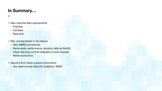 In Summary…
-
• New machine data requirements

- Firehose

- Complex

- Real time

• SQL coming [back] to the rescue

- New DBMS architecture

- Same scale, performance, dynamic data as NoSQL

- Easier learning curve & integration (more choices)

- Better economics

• Splunk & ELK stack a good choice when

- You need turnkey Security Analytics / SIEM
 
