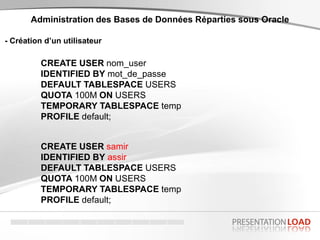 - Création d’un utilisateur
Administration des Bases de Données Réparties sous Oracle
CREATE USER nom_user
IDENTIFIED BY mot_de_passe
DEFAULT TABLESPACE USERS
QUOTA 100M ON USERS
TEMPORARY TABLESPACE temp
PROFILE default;
CREATE USER samir
IDENTIFIED BY assir
DEFAULT TABLESPACE USERS
QUOTA 100M ON USERS
TEMPORARY TABLESPACE temp
PROFILE default;
 