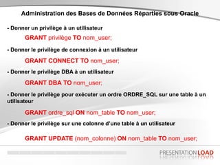 - Donner un privilège à un utilisateur
Administration des Bases de Données Réparties sous Oracle
GRANT privilège TO nom_user;
- Donner le privilège de connexion à un utilisateur
GRANT CONNECT TO nom_user;
- Donner le privilège DBA à un utilisateur
GRANT DBA TO nom_user;
- Donner le privilège pour exécuter un ordre ORDRE_SQL sur une table à un
utilisateur
GRANT ordre_sql ON nom_table TO nom_user;
- Donner le privilège sur une colonne d’une table à un utilisateur
GRANT UPDATE (nom_colonne) ON nom_table TO nom_user;
 
