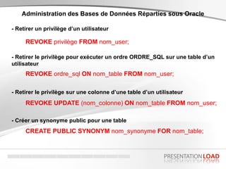 - Retirer un privilège d’un utilisateur
Administration des Bases de Données Réparties sous Oracle
REVOKE privilège FROM nom_user;
- Retirer le privilège pour exécuter un ordre ORDRE_SQL sur une table d’un
utilisateur
REVOKE ordre_sql ON nom_table FROM nom_user;
- Créer un synonyme public pour une table
REVOKE UPDATE (nom_colonne) ON nom_table FROM nom_user;
- Retirer le privilège sur une colonne d’une table d’un utilisateur
CREATE PUBLIC SYNONYM nom_synonyme FOR nom_table;
 