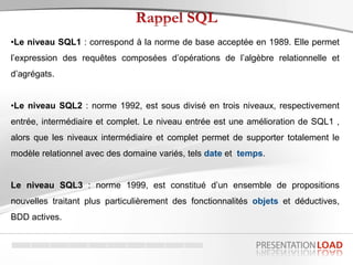 •Le niveau SQL1 : correspond à la norme de base acceptée en 1989. Elle permet
l’expression des requêtes composées d’opérations de l’algèbre relationnelle et
d’agrégats.
•Le niveau SQL2 : norme 1992, est sous divisé en trois niveaux, respectivement
entrée, intermédiaire et complet. Le niveau entrée est une amélioration de SQL1 ,
alors que les niveaux intermédiaire et complet permet de supporter totalement le
modèle relationnel avec des domaine variés, tels date et temps.
Le niveau SQL3 : norme 1999, est constitué d’un ensemble de propositions
nouvelles traitant plus particulièrement des fonctionnalités objets et déductives,
BDD actives.
 