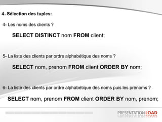 4- Sélection des tuples:
4- Les noms des clients ?
SELECT DISTINCT nom FROM client;
5- La liste des clients par ordre alphabétique des noms ?
SELECT nom, prenom FROM client ORDER BY nom;
6- La liste des clients par ordre alphabétique des noms puis les prénoms ?
SELECT nom, prenom FROM client ORDER BY nom, prenom;
 