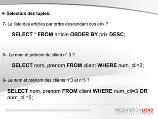 4- Sélection des tuples:
7- La liste des articles par ordre descendant des prix ?
SELECT * FROM article ORDER BY prix DESC;
8- Le nom et prénom du client n° 3 ?
SELECT nom, prenom FROM client WHERE num_cli=3;
9- Le nom et prénom des clients n°3 et n°5 ?
SELECT nom, prenom FROM client WHERE num_cli=3 OR
num_cli=5;
 