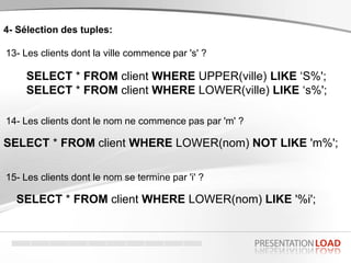4- Sélection des tuples:
13- Les clients dont la ville commence par 's' ?
SELECT * FROM client WHERE UPPER(ville) LIKE ‘S%';
SELECT * FROM client WHERE LOWER(ville) LIKE ‘s%';
14- Les clients dont le nom ne commence pas par 'm' ?
SELECT * FROM client WHERE LOWER(nom) NOT LIKE 'm%';
15- Les clients dont le nom se termine par 'i' ?
SELECT * FROM client WHERE LOWER(nom) LIKE '%i';
 
