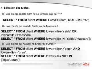 4- Sélection des tuples:
16- Les clients dont le nom ne se termine pas par 'i' ?
SELECT * FROM client WHERE LOWER(nom) NOT LIKE '%i';
17- Les clients qui sont de Saida ou de Mascara ?
SELECT * FROM client WHERE lower(ville)='saida' OR
lower(ville) =’mascara’;
SELECT * FROM client WHERE lower(ville) IN ('saida',’mascara’);
18- Les clients qui ne sont ni d'Alger ni d'Oran ?
SELECT * FROM client WHERE lower(ville)<>'alger' AND
lower(ville)!=’oran’;
SELECT * FROM client WHERE lower(ville) NOT IN
('alger',’oran’);
 
