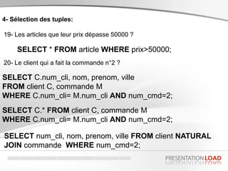 4- Sélection des tuples:
19- Les articles que leur prix dépasse 50000 ?
SELECT * FROM article WHERE prix>50000;
20- Le client qui a fait la commande n°2 ?
SELECT C.num_cli, nom, prenom, ville
FROM client C, commande M
WHERE C.num_cli= M.num_cli AND num_cmd=2;
SELECT num_cli, nom, prenom, ville FROM client NATURAL
JOIN commande WHERE num_cmd=2;
SELECT C.* FROM client C, commande M
WHERE C.num_cli= M.num_cli AND num_cmd=2;
 