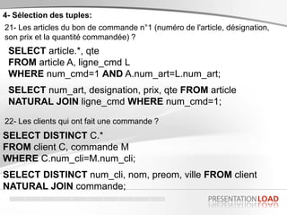4- Sélection des tuples:
21- Les articles du bon de commande n°1 (numéro de l'article, désignation,
son prix et la quantité commandée) ?
SELECT article.*, qte
FROM article A, ligne_cmd L
WHERE num_cmd=1 AND A.num_art=L.num_art;
SELECT num_art, designation, prix, qte FROM article
NATURAL JOIN ligne_cmd WHERE num_cmd=1;
22- Les clients qui ont fait une commande ?
SELECT DISTINCT C.*
FROM client C, commande M
WHERE C.num_cli=M.num_cli;
SELECT DISTINCT num_cli, nom, preom, ville FROM client
NATURAL JOIN commande;
 