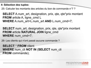 4- Sélection des tuples:
25- Calculer les montants des articles du bon de commande n°7 ?
SELECT A.num_art, designation, prix, qte, qte*prix montant
FROM article A, ligne_cmd L
WHERE A.num_art=L.num_art AND L.num_cmd=7;
SELECT num_art, designation, prix, qte, qte*prix montant
FROM article NATURAL JOIN ligne_cmd
WHERE num_cmd=7;
26- Les clients qui n'ont passé aucune commande ?
SELECT * FROM client
WHERE num_cli NOT IN (SELECT num_cli
FROM commande);
 
