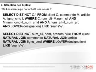 4- Sélection des tuples:
28- Les clients qui ont acheté une souris ?
SELECT DISTINCT C.* FROM client C, commande M, article
A, ligne_cmd L WHERE C.num_cli=M.num_cli AND
M.num_cmd=L.num_cmd AND A.num_art=L.num_art
AND LOWER(designation) LIKE ’souris%’;
SELECT DISTINCT num_cli, nom, prenom, ville FROM client
NATURAL JOIN commande NATURAL JOIN article
NATURAL JOIN ligne_cmd WHERE LOWER(designation)
LIKE ’souris%’;
 