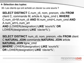 4- Sélection des tuples:
30- Les clients qui ont acheté un clavier ou une souris ?
SELECT DISTINCT C.num_cli, nom, prenom, ville FROM
client C, commande M, article A, ligne_cmd L WHERE
C.num_cli=M.num_cli AND M.num_cmd=L.num_cmd AND
A.num_art=L.num_art
AND (LOWER(designation) LIKE ’souris%’ OR
LOWER(designation) LIKE ‘clavier%’);
SELECT DISTINCT num_cli, nom, prenom, ville FROM client
C NATURAL JOIN commande NATURAL JOIN article
NATURAL JOIN ligne_cmd
WHERE LOWER(designation) LIKE ’souris%’
OR LOWER(designation) LIKE ‘clavier%’;
 