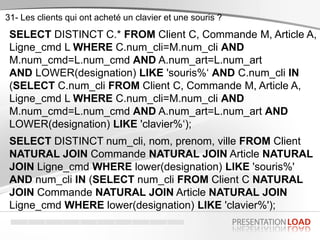31- Les clients qui ont acheté un clavier et une souris ?
SELECT DISTINCT C.* FROM Client C, Commande M, Article A,
Ligne_cmd L WHERE C.num_cli=M.num_cli AND
M.num_cmd=L.num_cmd AND A.num_art=L.num_art
AND LOWER(designation) LIKE 'souris%‘ AND C.num_cli IN
(SELECT C.num_cli FROM Client C, Commande M, Article A,
Ligne_cmd L WHERE C.num_cli=M.num_cli AND
M.num_cmd=L.num_cmd AND A.num_art=L.num_art AND
LOWER(designation) LIKE 'clavier%‘);
SELECT DISTINCT num_cli, nom, prenom, ville FROM Client
NATURAL JOIN Commande NATURAL JOIN Article NATURAL
JOIN Ligne_cmd WHERE lower(designation) LIKE 'souris%'
AND num_cli IN (SELECT num_cli FROM Client C NATURAL
JOIN Commande NATURAL JOIN Article NATURAL JOIN
Ligne_cmd WHERE lower(designation) LIKE 'clavier%');
 