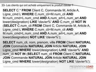 SELECT C.* FROM Client C, Commande M, Article A,
Ligne_cmd L WHERE C.num_cli=M.num_cli AND
M.num_cmd=L.num_cmd AND A.num_art=L.num_art AND
lower(designation) LIKE 'clavier%' AND C.num_cli NOT IN
(SELECT C.num_cli FROM Client C, Commande M, Article A,
Ligne_cmd L WHERE C.num_cli=M.num_cli AND
M.num_cmd=L.num_cmd AND A.num_art=L.num_art AND
lower(designation) NOT LIKE 'clavier%');
SELECT num_cli, nom, prenom, ville FROM Client NATURAL
JOIN Commande NATURAL JOIN Article NATURAL JOIN
Ligne_cmd WHERE lower(designation) LIKE 'clavier%' AND
num_cli NOT IN (SELECT num_cli FROM Client C NATURAL
JOIN Commande NATURAL JOIN Article NATURAL JOIN
Ligne_cmd WHERE lower(designation) NOT LIKE 'clavier%');
33- Les clients qui ont acheté uniquement le produit clavier ?
 