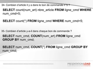 SELECT count(num_art) nbre_article FROM ligne_cmd WHERE
num_cmd=5;
SELECT count(*) FROM ligne_cmd WHERE num_cmd=5;
34- Combien d’article il y a dans le bon de commande n°5 ?
SELECT num_cmd, COUNT(num_art) FROM ligne_cmd
GROUP BY num_cmd;
SELECT num_cmd, COUNT(*) FROM ligne_cmd GROUP BY
num_cmd;
35- Combien d’article y-a-il dans chaque bon de commande ?
 
