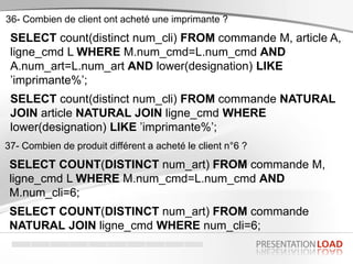 SELECT count(distinct num_cli) FROM commande M, article A,
ligne_cmd L WHERE M.num_cmd=L.num_cmd AND
A.num_art=L.num_art AND lower(designation) LIKE
’imprimante%’;
SELECT count(distinct num_cli) FROM commande NATURAL
JOIN article NATURAL JOIN ligne_cmd WHERE
lower(designation) LIKE ’imprimante%’;
36- Combien de client ont acheté une imprimante ?
SELECT COUNT(DISTINCT num_art) FROM commande M,
ligne_cmd L WHERE M.num_cmd=L.num_cmd AND
M.num_cli=6;
SELECT COUNT(DISTINCT num_art) FROM commande
NATURAL JOIN ligne_cmd WHERE num_cli=6;
37- Combien de produit différent a acheté le client n°6 ?
 
