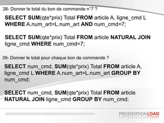 SELECT SUM(qte*prix) Total FROM article A, ligne_cmd L
WHERE A.num_art=L.num_art AND num_cmd=7;
SELECT SUM(qte*prix) Total FROM article NATURAL JOIN
ligne_cmd WHERE num_cmd=7;
38- Donner le total du bon de commande n°7 ?
SELECT num_cmd, SUM(qte*prix) Total FROM article A,
ligne_cmd L WHERE A.num_art=L.num_art GROUP BY
num_cmd;
SELECT num_cmd, SUM(qte*prix) Total FROM article
NATURAL JOIN ligne_cmd GROUP BY num_cmd;
39- Donner le total pour chaque bon de commande ?
 