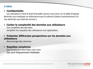 • Confidentialité
Les utilisateurs n’ont le droit d’accéder qu’aux vues (Vue sur la table Employé
destinée aux employés ne sélectionne pas la colonne Salaire contrairement à la
vue destinée aux chefs de service.)
• Cacher la complexité des données aux utilisateurs
Vue simplifiée des données
Simplifier les requêtes des utilisateurs non spécialistes
• Présenter différentes perspectives sur les données aux
utilisateurs
Renommage des colonnes
• Requêtes complexes
Qui ne peuvent être faites sans vues
Qui sont fréquemment réalisées
2 Utlité
 