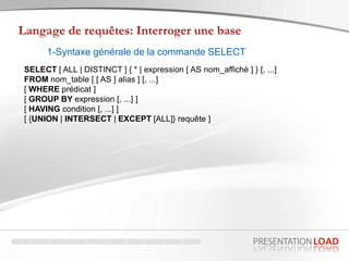1-Syntaxe générale de la commande SELECT
SELECT [ ALL | DISTINCT ] { * | expression [ AS nom_affiché ] } [, ...]
FROM nom_table [ [ AS ] alias ] [, ...]
[ WHERE prédicat ]
[ GROUP BY expression [, ...] ]
[ HAVING condition [, ...] ]
[ {UNION | INTERSECT | EXCEPT [ALL]} requête ]
 