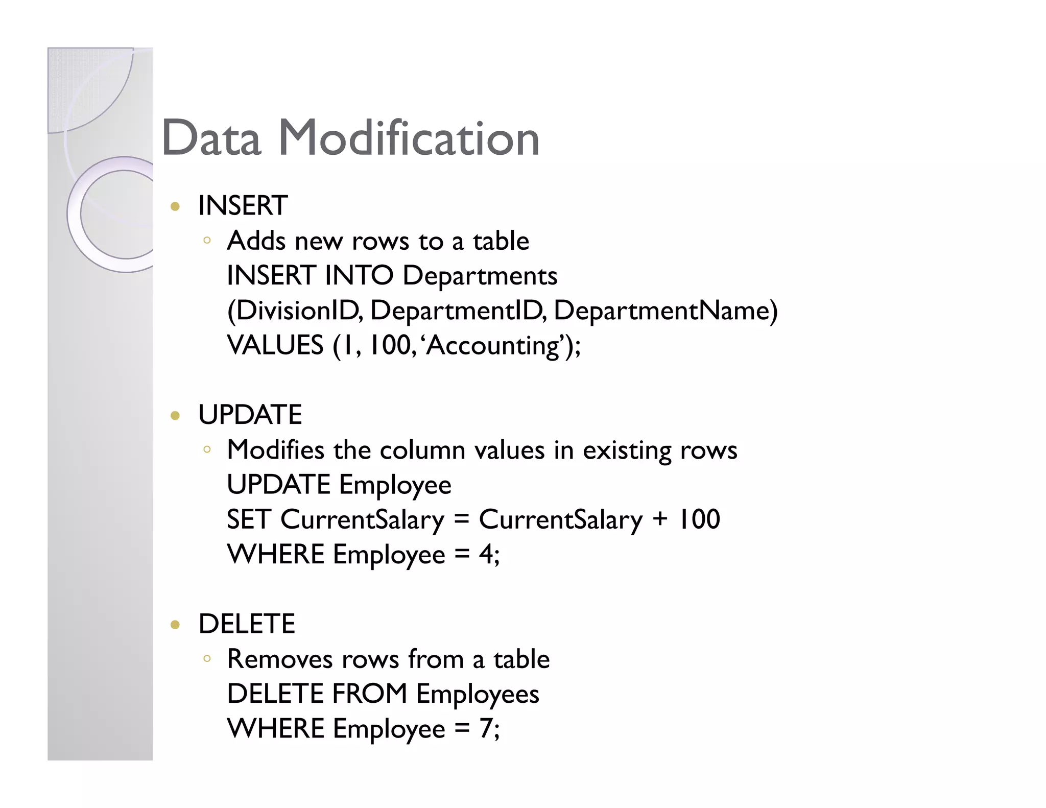 Data ModificationData Modification
INSERT
◦ Adds new rows to a table
INSERT INTO Departments
(DivisionID, DepartmentID, DepartmentName)
VALUES (1, 100,‘Accounting’);
UPDATEUPDATE
◦ Modifies the column values in existing rows
UPDATE Employee
SET CurrentSalary = CurrentSalary + 100
WHERE Employee = 4;
DELETE
◦ Removes rows from a table
DELETE FROM Employees
WHERE Employee = 7;
 