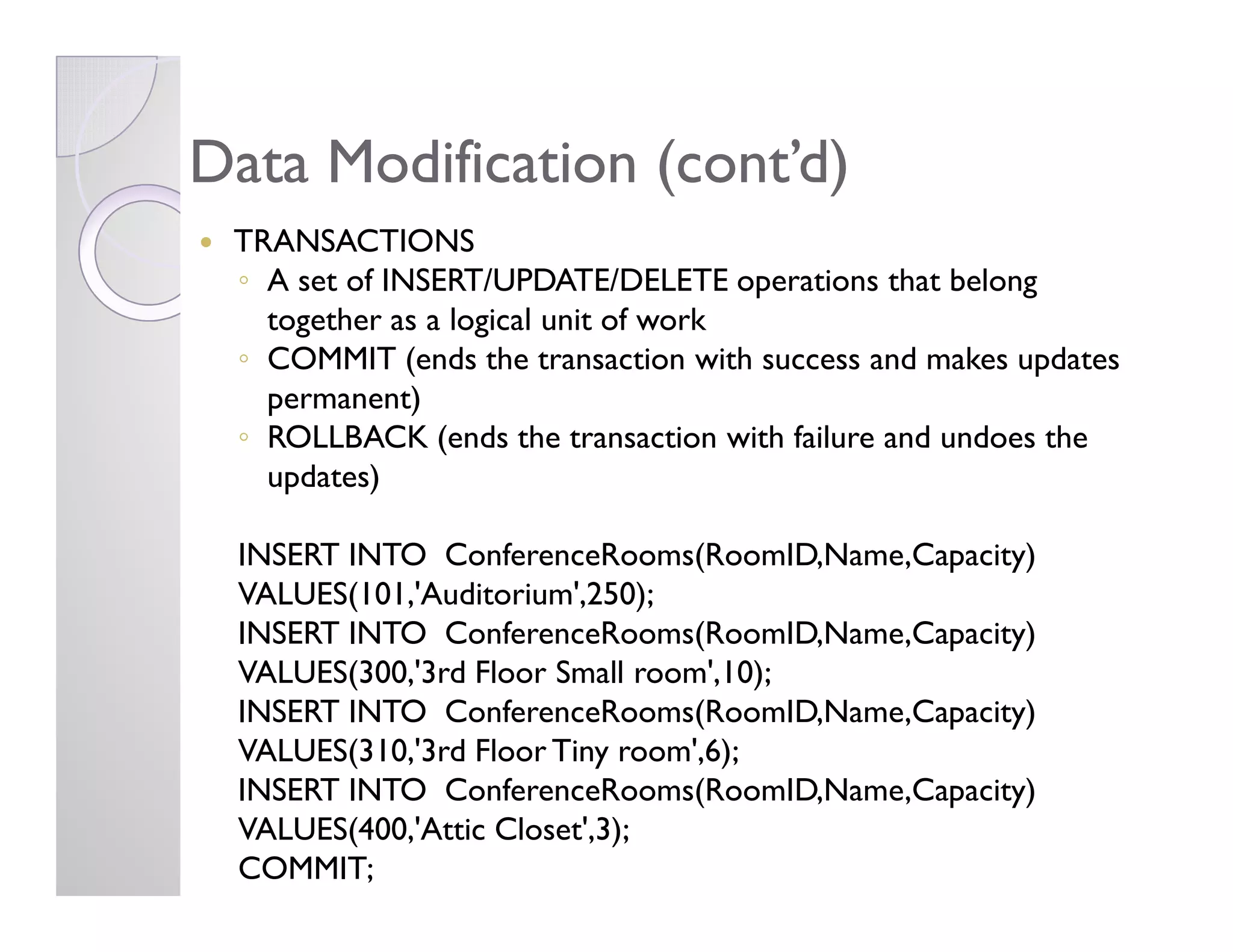 Data Modification (cont’d)Data Modification (cont’d)
TRANSACTIONS
◦ A set of INSERT/UPDATE/DELETE operations that belong
together as a logical unit of work
◦ COMMIT (ends the transaction with success and makes updates
permanent)
◦ ROLLBACK (ends the transaction with failure and undoes the
updates)updates)
INSERT INTO ConferenceRooms(RoomID,Name,Capacity)
VALUES(101,'Auditorium',250);
INSERT INTO ConferenceRooms(RoomID,Name,Capacity)
VALUES(300,'3rd Floor Small room',10);
INSERT INTO ConferenceRooms(RoomID,Name,Capacity)
VALUES(310,'3rd Floor Tiny room',6);
INSERT INTO ConferenceRooms(RoomID,Name,Capacity)
VALUES(400,'Attic Closet',3);
COMMIT;
 