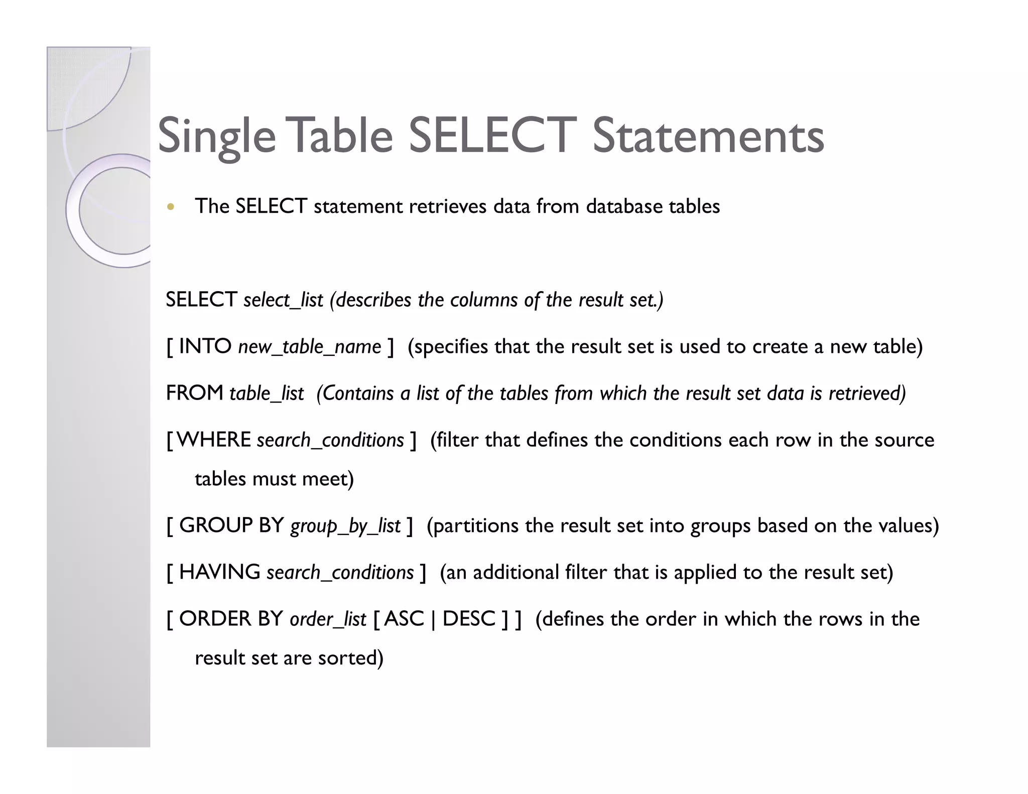 Single Table SELECT StatementsSingle Table SELECT Statements
The SELECT statement retrieves data from database tables
SELECT select_list (describes the columns of the result set.)
[ INTO new_table_name ] (specifies that the result set is used to create a new table)
FROM table_list (Contains a list of the tables from which the result set data is retrieved)FROM table_list (Contains a list of the tables from which the result set data is retrieved)
[WHERE search_conditions ] (filter that defines the conditions each row in the source
tables must meet)
[ GROUP BY group_by_list ] (partitions the result set into groups based on the values)
[ HAVING search_conditions ] (an additional filter that is applied to the result set)
[ ORDER BY order_list [ ASC | DESC ] ] (defines the order in which the rows in the
result set are sorted)
 