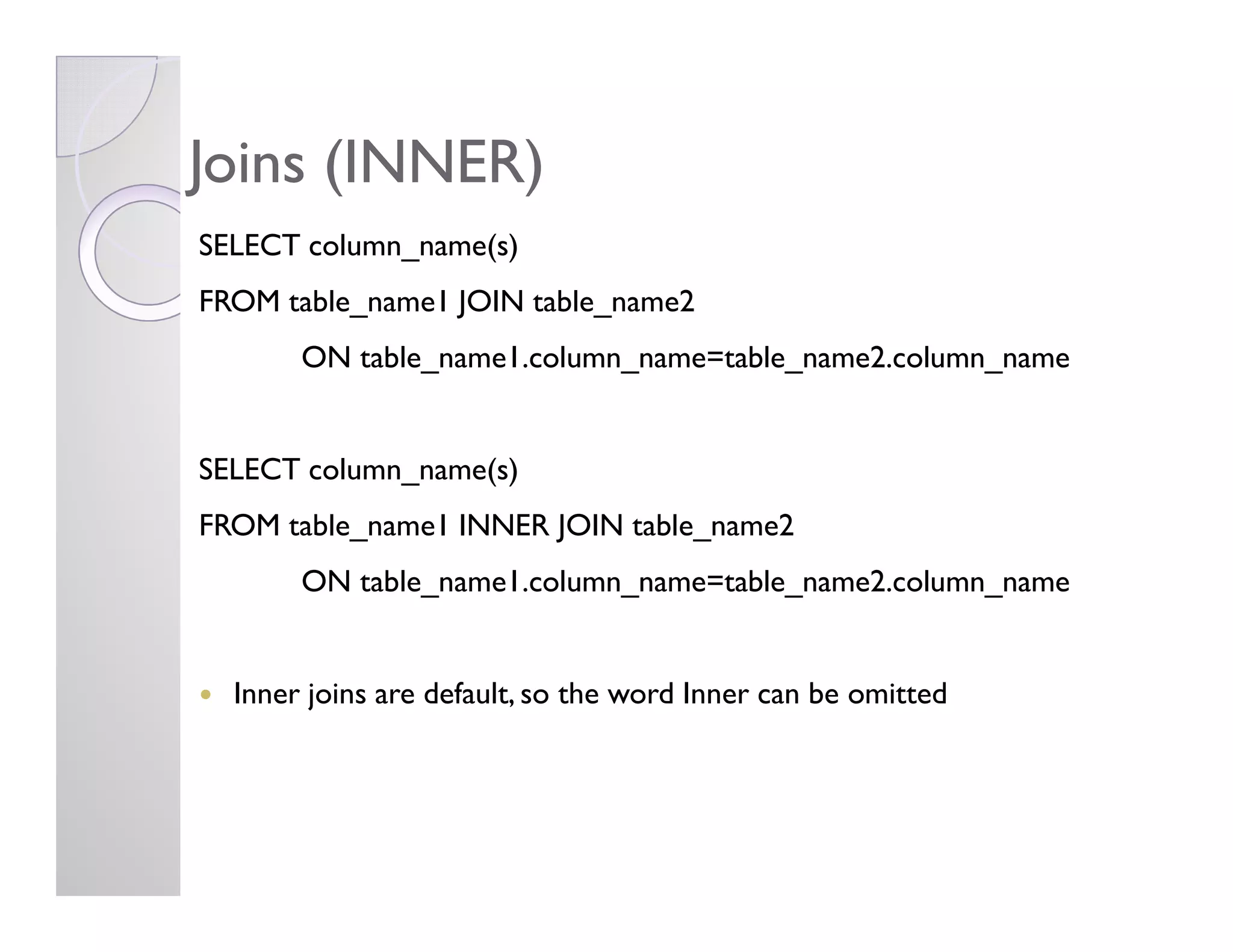 Joins (INNER)Joins (INNER)
SELECT column_name(s)
FROM table_name1 JOIN table_name2
ON table_name1.column_name=table_name2.column_name
SELECT column_name(s)SELECT column_name(s)
FROM table_name1 INNER JOIN table_name2
ON table_name1.column_name=table_name2.column_name
Inner joins are default, so the word Inner can be omitted
 