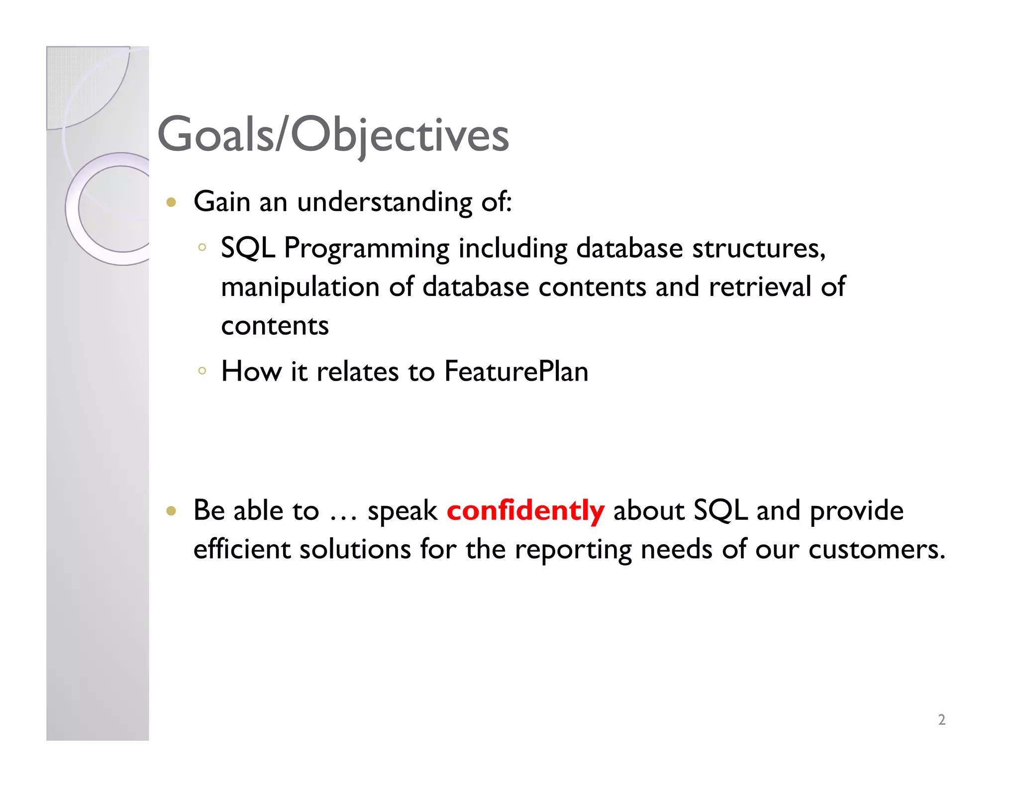 Goals/ObjectivesGoals/Objectives
Gain an understanding of:
◦ SQL Programming including database structures,
manipulation of database contents and retrieval of
contents
◦ How it relates to FeaturePlan
Be able to … speak confidently about SQL and provide
efficient solutions for the reporting needs of our customers.
2
 