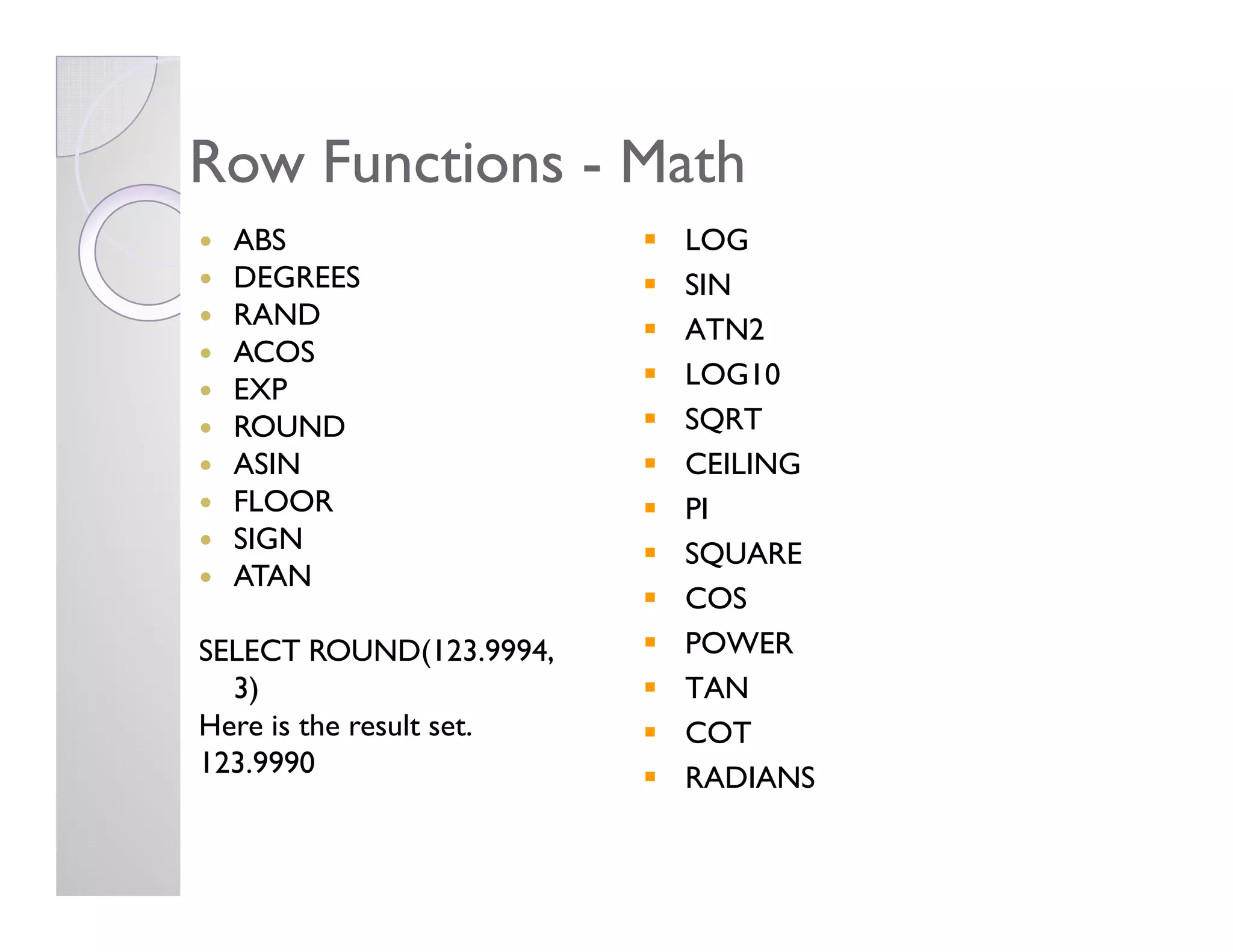 Row FunctionsRow Functions -- MathMath
ABS
DEGREES
RAND
ACOS
EXP
ROUND
ASIN
LOG
SIN
ATN2
LOG10
SQRT
CEILINGASIN
FLOOR
SIGN
ATAN
SELECT ROUND(123.9994,
3)
Here is the result set.
123.9990
CEILING
PI
SQUARE
COS
POWER
TAN
COT
RADIANS
 