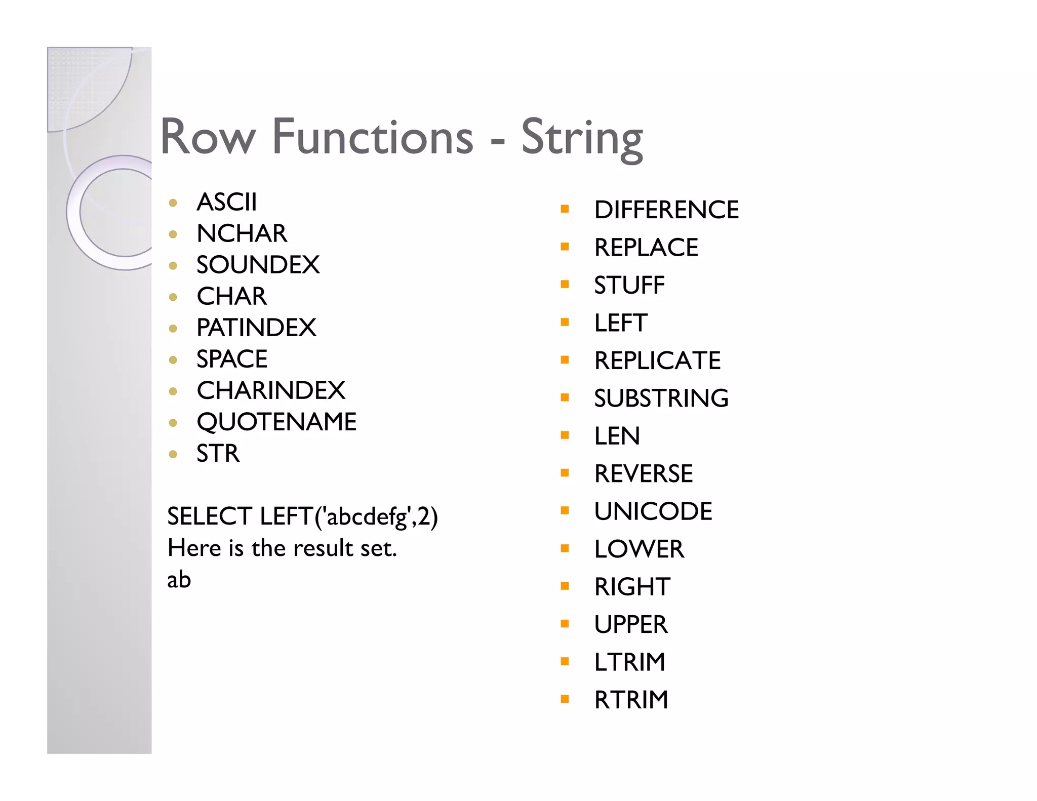 Row FunctionsRow Functions -- StringString
ASCII
NCHAR
SOUNDEX
CHAR
PATINDEX
SPACE
CHARINDEX
DIFFERENCE
REPLACE
STUFF
LEFT
REPLICATE
SUBSTRINGCHARINDEX
QUOTENAME
STR
SELECT LEFT('abcdefg',2)
Here is the result set.
ab
SUBSTRING
LEN
REVERSE
UNICODE
LOWER
RIGHT
UPPER
LTRIM
RTRIM
 