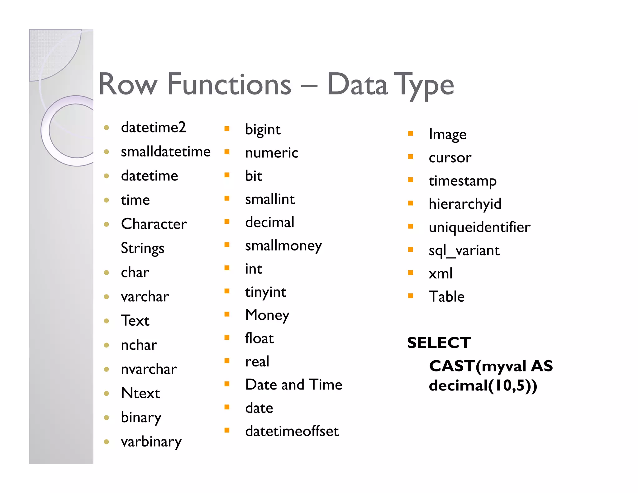 bigint
numeric
bit
smallint
decimal
smallmoney
Row FunctionsRow Functions –– Data TypeData Type
datetime2
smalldatetime
datetime
time
Character
Strings
Image
cursor
timestamp
hierarchyid
uniqueidentifier
sql_variantsmallmoney
int
tinyint
Money
float
real
Date and Time
date
datetimeoffset
Strings
char
varchar
Text
nchar
nvarchar
Ntext
binary
varbinary
sql_variant
xml
Table
SELECT
CAST(myval AS
decimal(10,5))
 