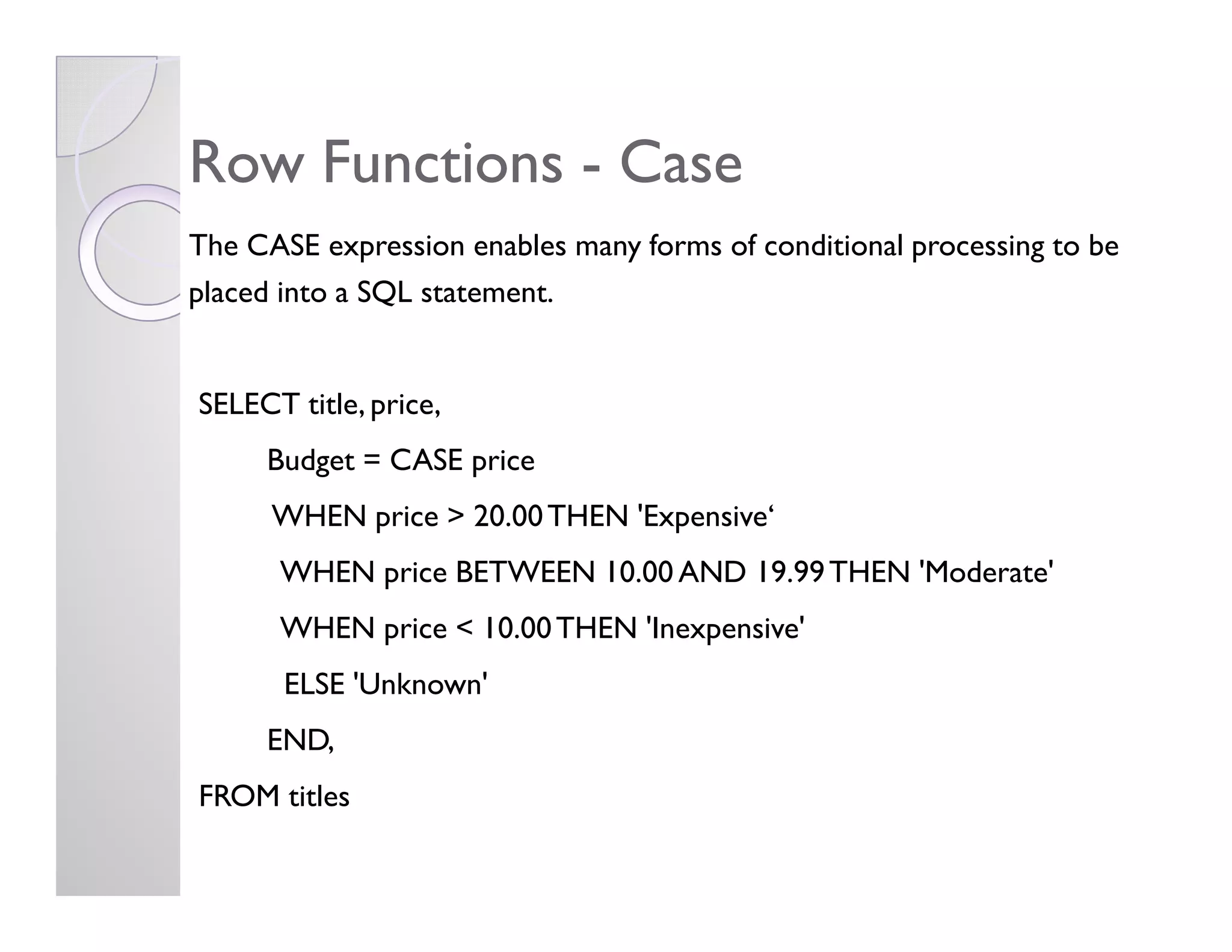 Row FunctionsRow Functions -- CaseCase
The CASE expression enables many forms of conditional processing to be
placed into a SQL statement.
SELECT title, price,
Budget = CASE priceBudget = CASE price
WHEN price > 20.00THEN 'Expensive‘
WHEN price BETWEEN 10.00 AND 19.99THEN 'Moderate'
WHEN price < 10.00THEN 'Inexpensive'
ELSE 'Unknown'
END,
FROM titles
 