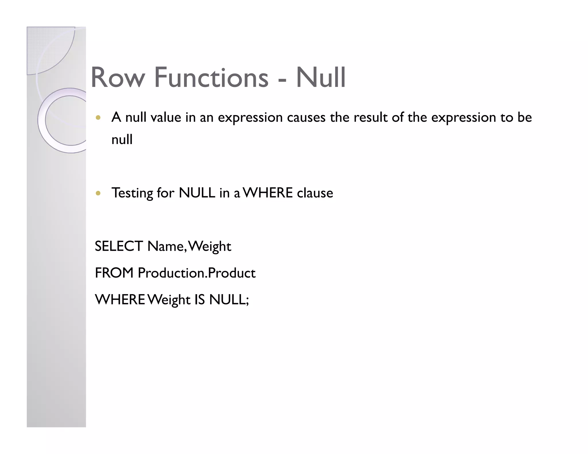 Row FunctionsRow Functions -- NullNull
A null value in an expression causes the result of the expression to be
null
Testing for NULL in aWHERE clause
SELECT Name,Weight
FROM Production.Product
WHEREWeight IS NULL;
 