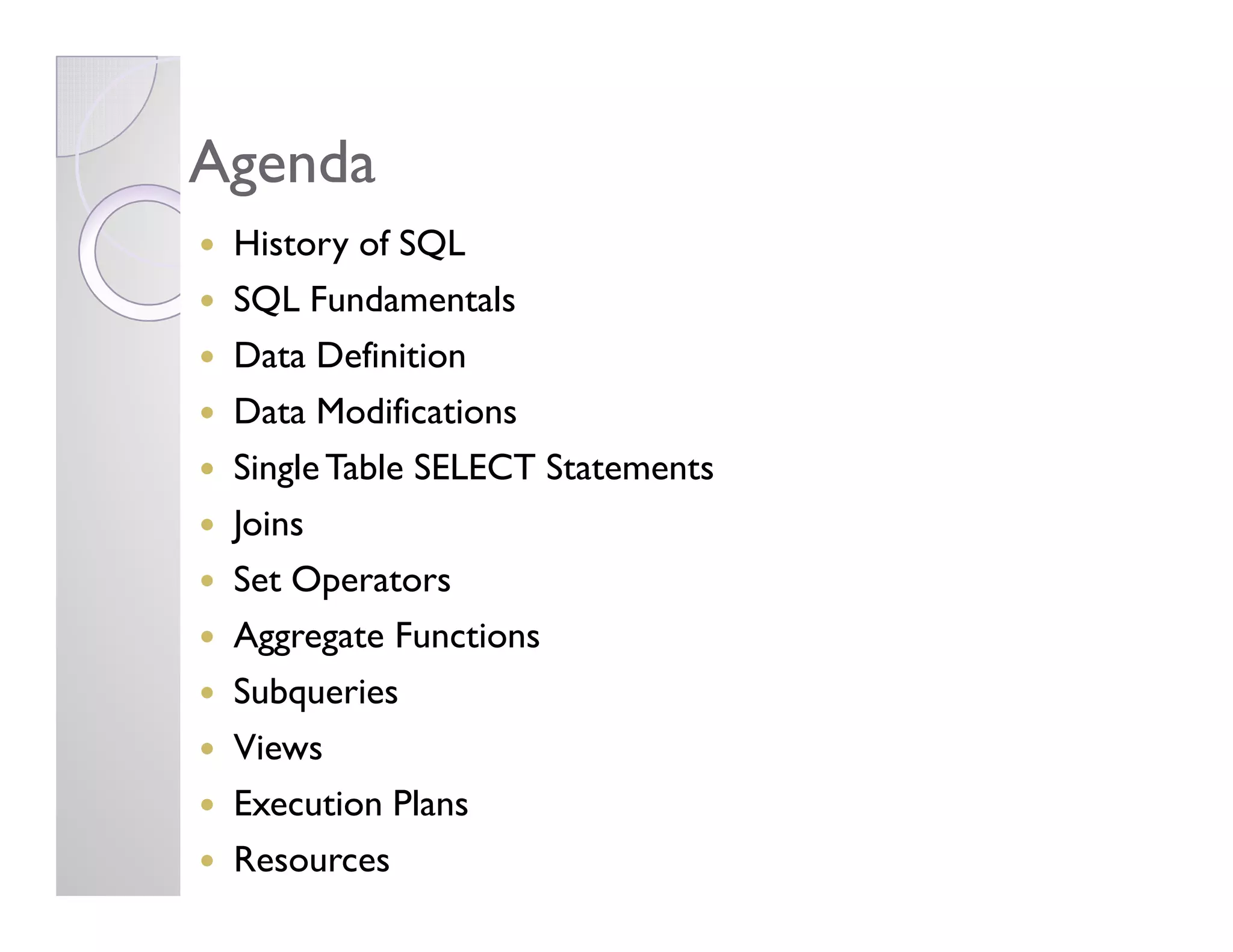 AgendaAgenda
History of SQL
SQL Fundamentals
Data Definition
Data Modifications
SingleTable SELECT StatementsSingleTable SELECT Statements
Joins
Set Operators
Aggregate Functions
Subqueries
Views
Execution Plans
Resources
 