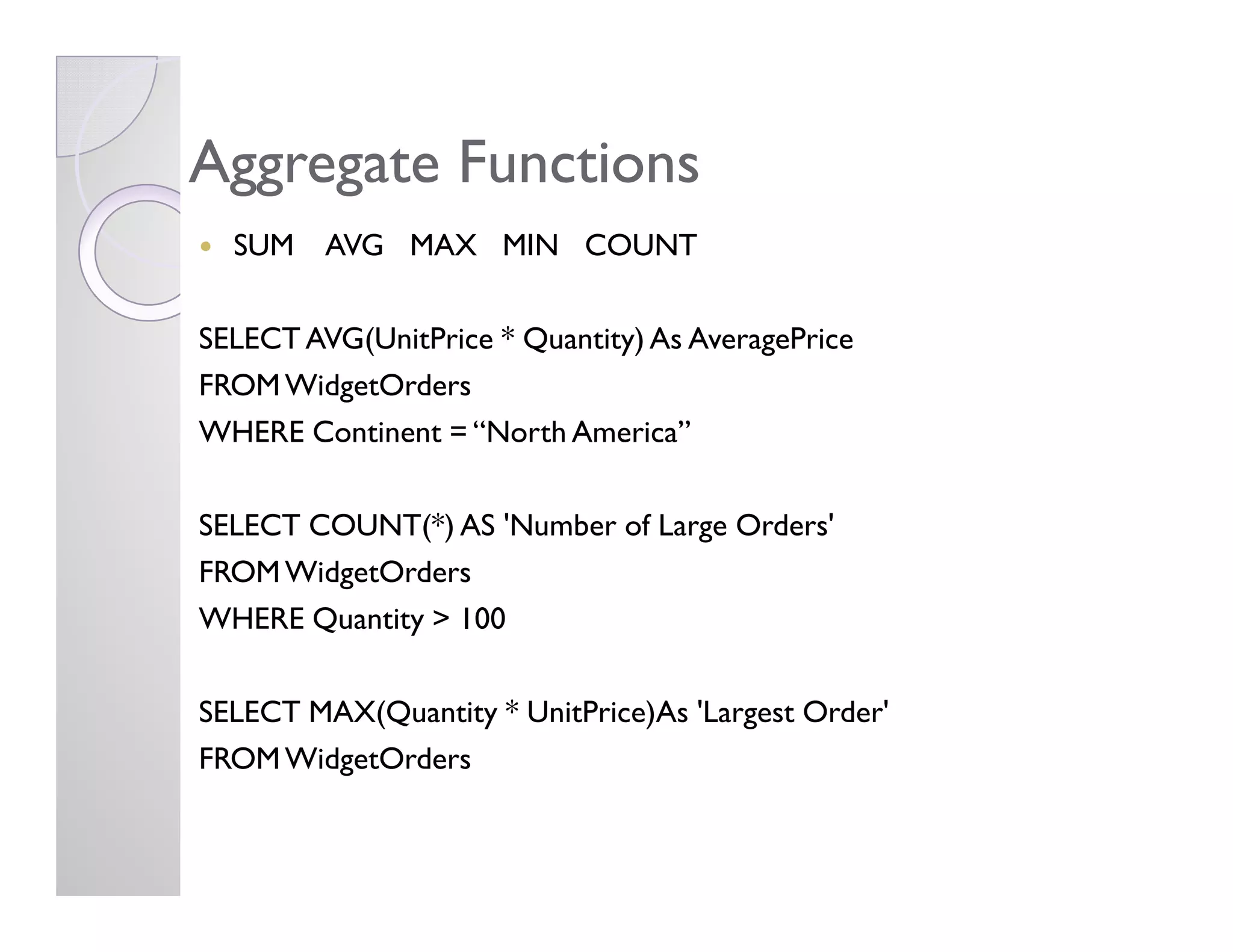Aggregate FunctionsAggregate Functions
SUM AVG MAX MIN COUNT
SELECT AVG(UnitPrice * Quantity) As AveragePrice
FROMWidgetOrders
WHERE Continent = “North America”
SELECT COUNT(*) AS 'Number of Large Orders'
FROMWidgetOrders
WHERE Quantity > 100
SELECT MAX(Quantity * UnitPrice)As 'Largest Order'
FROMWidgetOrders
 