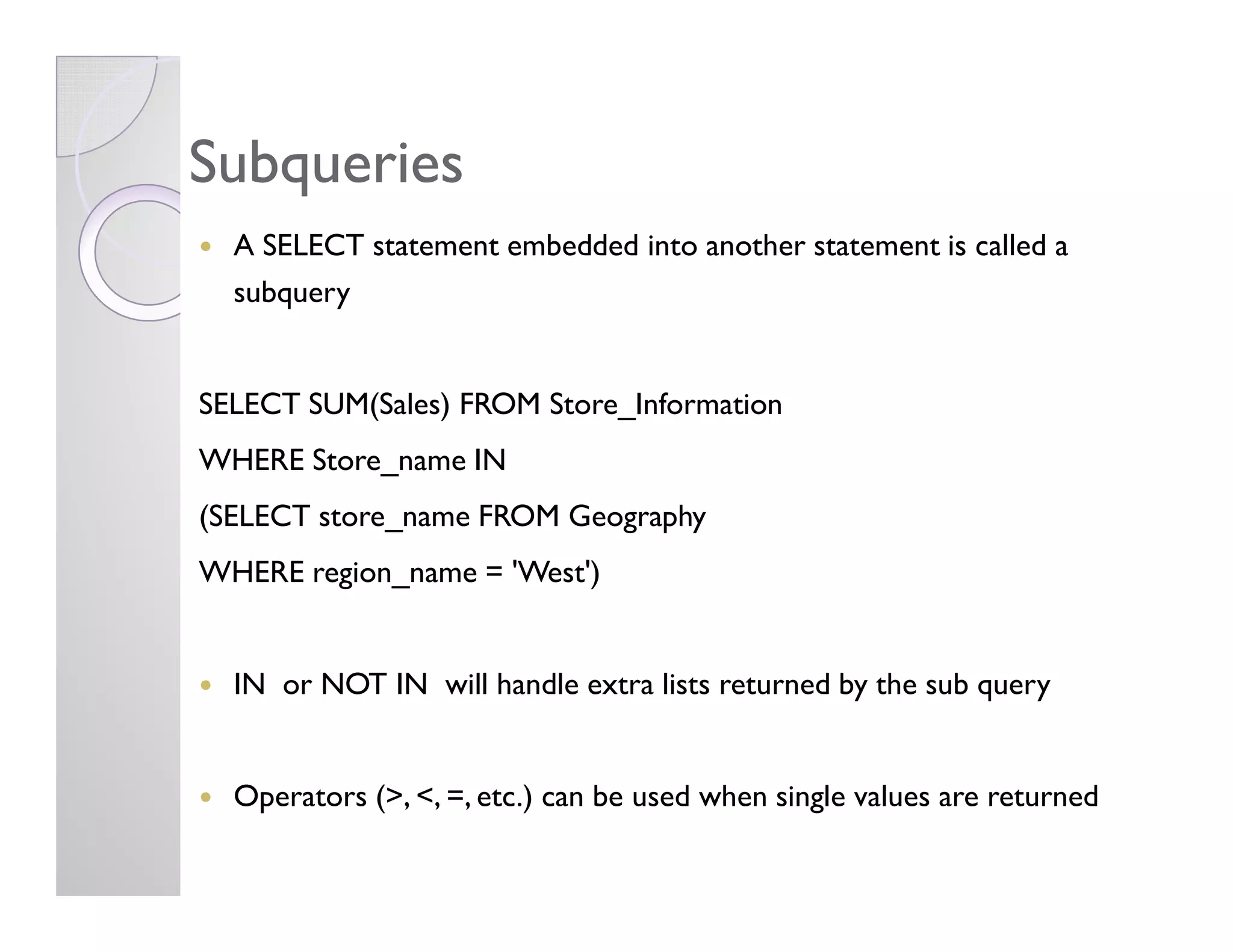 SubqueriesSubqueries
A SELECT statement embedded into another statement is called a
subquery
SELECT SUM(Sales) FROM Store_Information
WHERE Store_name INWHERE Store_name IN
(SELECT store_name FROM Geography
WHERE region_name = 'West')
IN or NOT IN will handle extra lists returned by the sub query
Operators (>, <, =, etc.) can be used when single values are returned
 