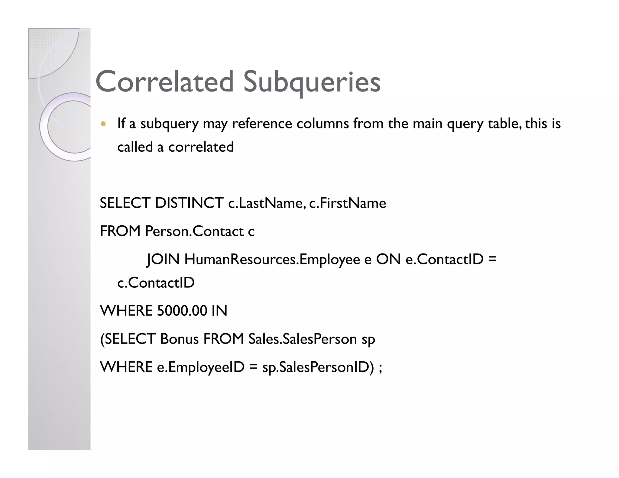 CorrelatedCorrelated SubqueriesSubqueries
If a subquery may reference columns from the main query table, this is
called a correlated
SELECT DISTINCT c.LastName, c.FirstName
FROM Person.Contact cFROM Person.Contact c
JOIN HumanResources.Employee e ON e.ContactID =
c.ContactID
WHERE 5000.00 IN
(SELECT Bonus FROM Sales.SalesPerson sp
WHERE e.EmployeeID = sp.SalesPersonID) ;
 