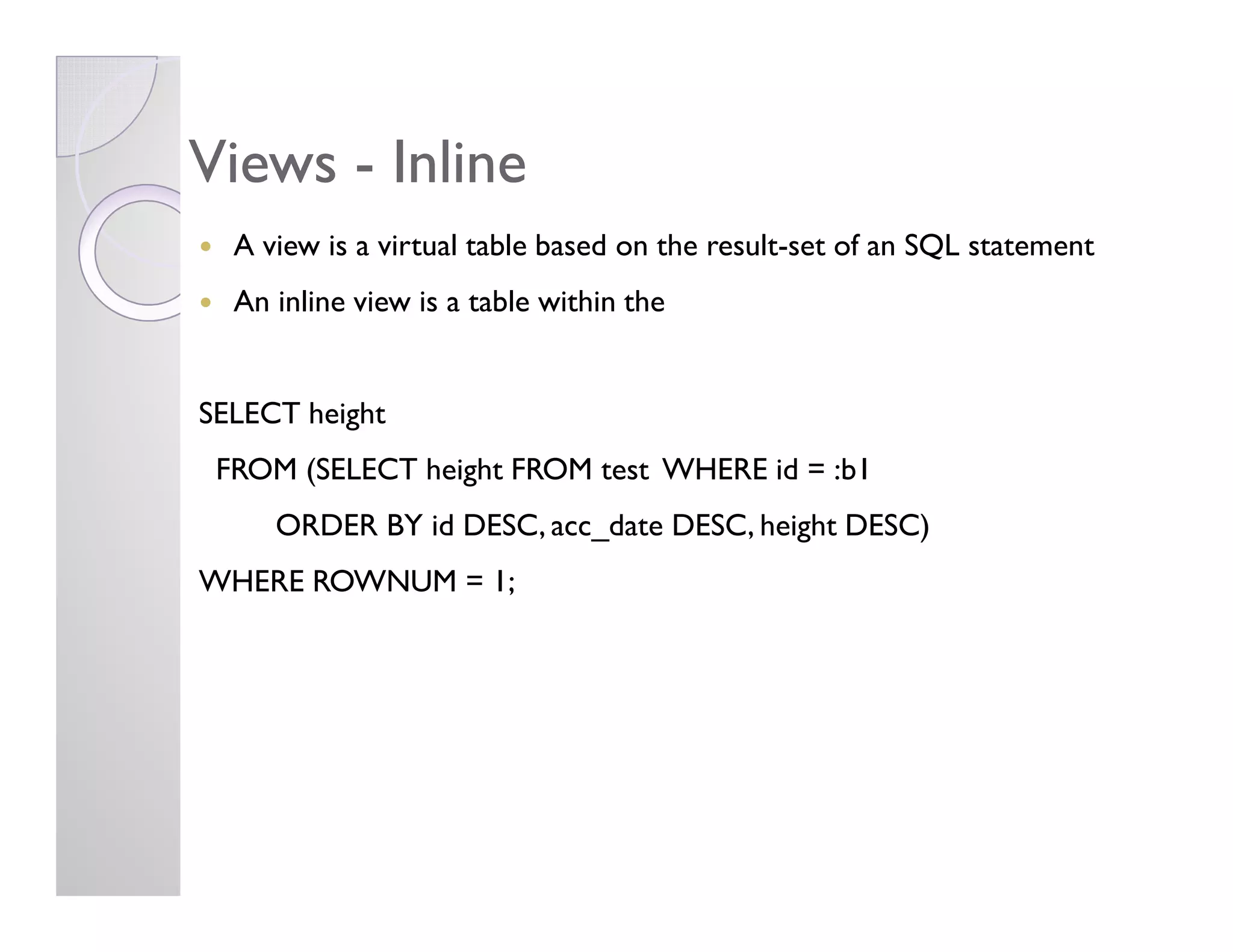 ViewsViews -- InlineInline
A view is a virtual table based on the result-set of an SQL statement
An inline view is a table within the
SELECT height
FROM (SELECT height FROM test WHERE id = :b1FROM (SELECT height FROM test WHERE id = :b1
ORDER BY id DESC, acc_date DESC, height DESC)
WHERE ROWNUM = 1;
 