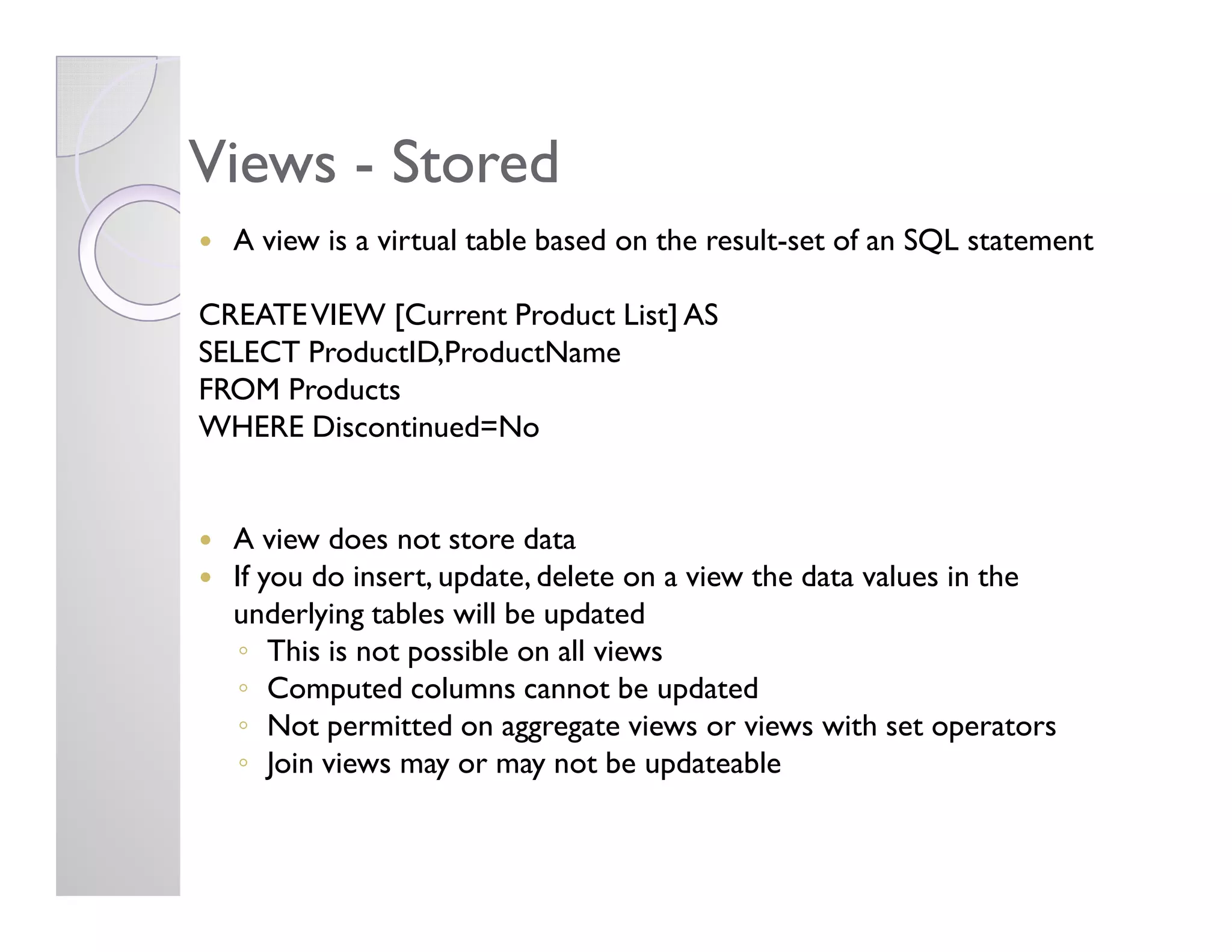 ViewsViews -- StoredStored
A view is a virtual table based on the result-set of an SQL statement
CREATEVIEW [Current Product List] AS
SELECT ProductID,ProductName
FROM Products
WHERE Discontinued=No
A view does not store data
If you do insert, update, delete on a view the data values in the
underlying tables will be updated
◦ This is not possible on all views
◦ Computed columns cannot be updated
◦ Not permitted on aggregate views or views with set operators
◦ Join views may or may not be updateable
 