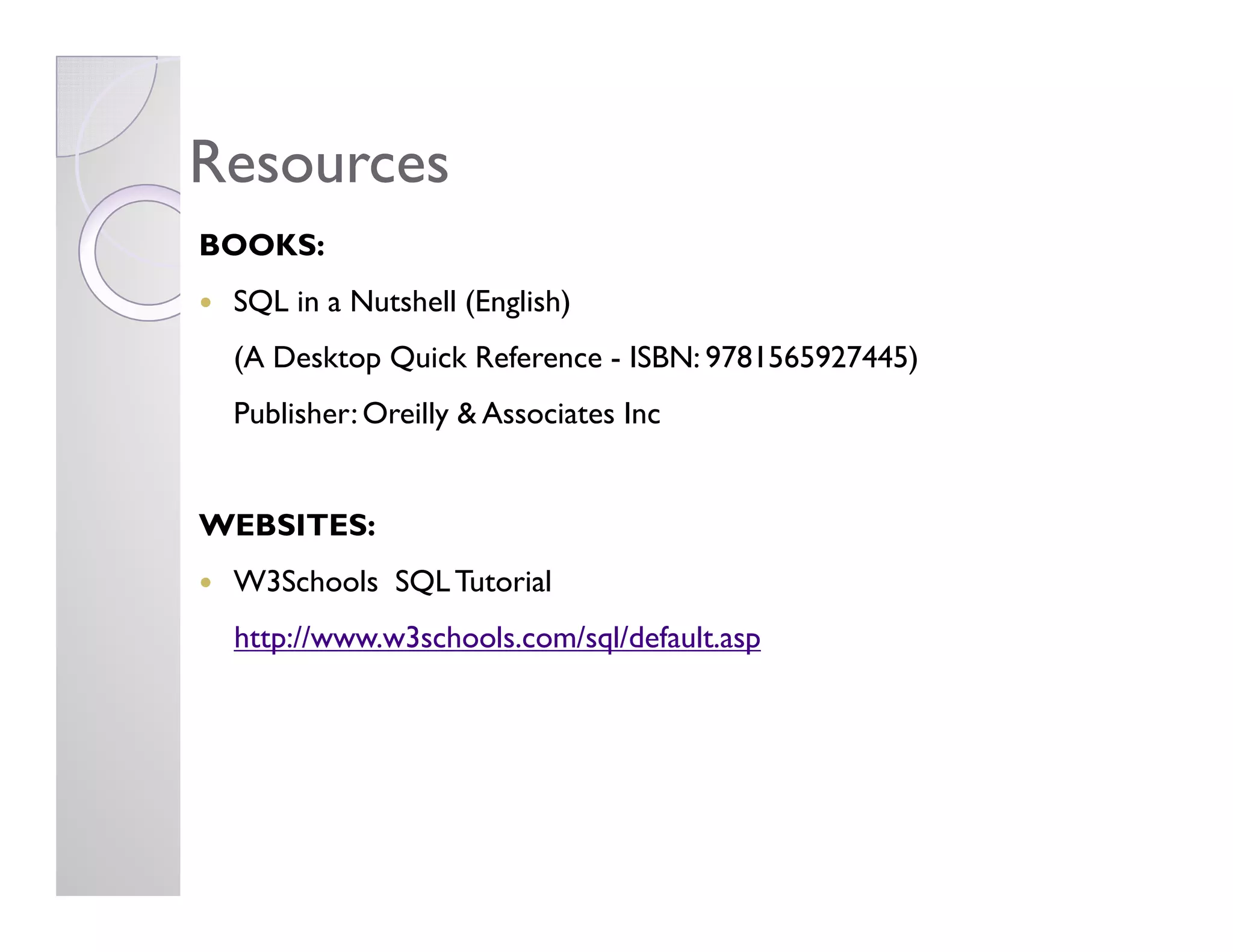 ResourcesResources
BOOKS:
SQL in a Nutshell (English)
(A Desktop Quick Reference - ISBN: 9781565927445)
Publisher: Oreilly & Associates Inc
WEBSITES:
W3Schools SQLTutorial
http://www.w3schools.com/sql/default.asp
 