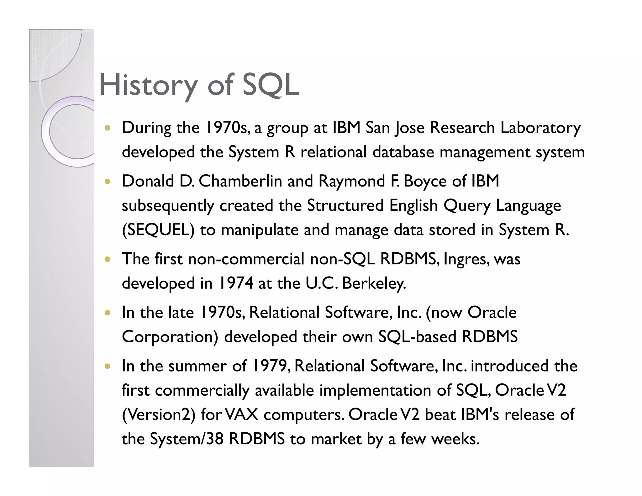 History of SQLHistory of SQL
During the 1970s, a group at IBM San Jose Research Laboratory
developed the System R relational database management system
Donald D. Chamberlin and Raymond F. Boyce of IBM
subsequently created the Structured English Query Language
(SEQUEL) to manipulate and manage data stored in System R.
The first non-commercial non-SQL RDBMS, Ingres, was
developed in 1974 at the U.C. Berkeley.
In the late 1970s, Relational Software, Inc. (now Oracle
Corporation) developed their own SQL-based RDBMS
In the summer of 1979, Relational Software, Inc. introduced the
first commercially available implementation of SQL, OracleV2
(Version2) forVAX computers. OracleV2 beat IBM's release of
the System/38 RDBMS to market by a few weeks.
 