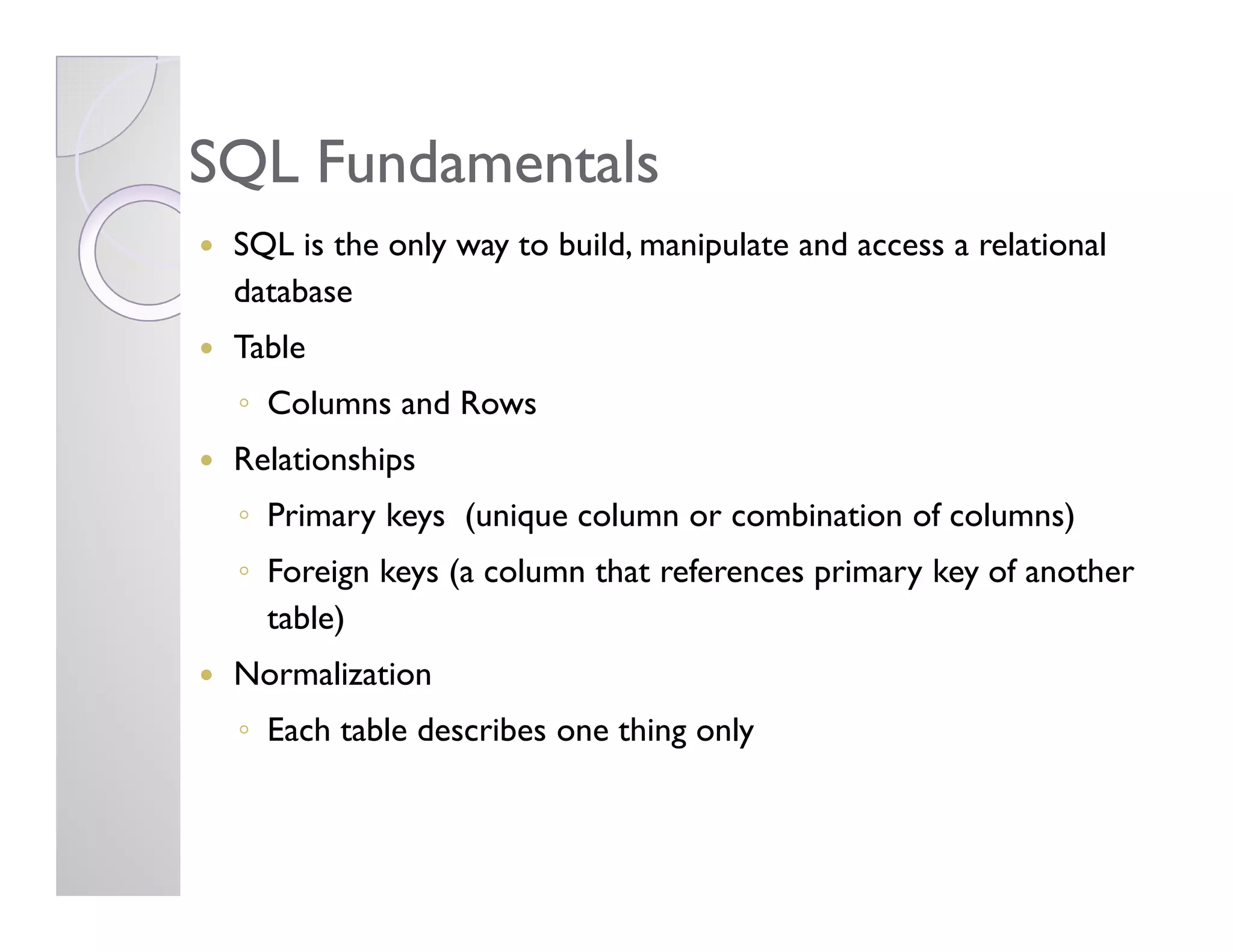 SQL FundamentalsSQL Fundamentals
SQL is the only way to build, manipulate and access a relational
database
Table
◦ Columns and Rows
RelationshipsRelationships
◦ Primary keys (unique column or combination of columns)
◦ Foreign keys (a column that references primary key of another
table)
Normalization
◦ Each table describes one thing only
 