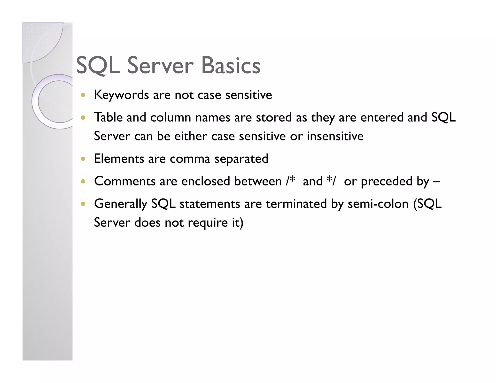 SQL Server BasicsSQL Server Basics
Keywords are not case sensitive
Table and column names are stored as they are entered and SQL
Server can be either case sensitive or insensitive
Elements are comma separated
Comments are enclosed between /* and */ or preceded by –
Generally SQL statements are terminated by semi-colon (SQL
Server does not require it)
 