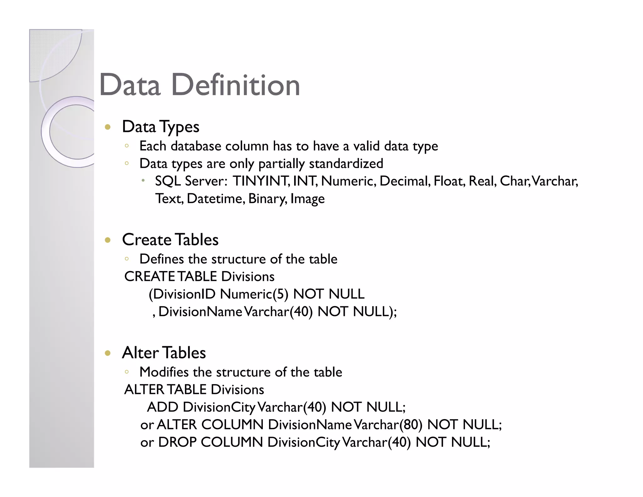 Data DefinitionData Definition
Data Types
◦ Each database column has to have a valid data type
◦ Data types are only partially standardized
SQL Server: TINYINT, INT, Numeric, Decimal, Float, Real, Char,Varchar,
Text, Datetime, Binary, Image
Create TablesCreate Tables
◦ Defines the structure of the table
CREATETABLE Divisions
(DivisionID Numeric(5) NOT NULL
, DivisionNameVarchar(40) NOT NULL);
Alter Tables
◦ Modifies the structure of the table
ALTERTABLE Divisions
ADD DivisionCityVarchar(40) NOT NULL;
or ALTER COLUMN DivisionNameVarchar(80) NOT NULL;
or DROP COLUMN DivisionCityVarchar(40) NOT NULL;
 