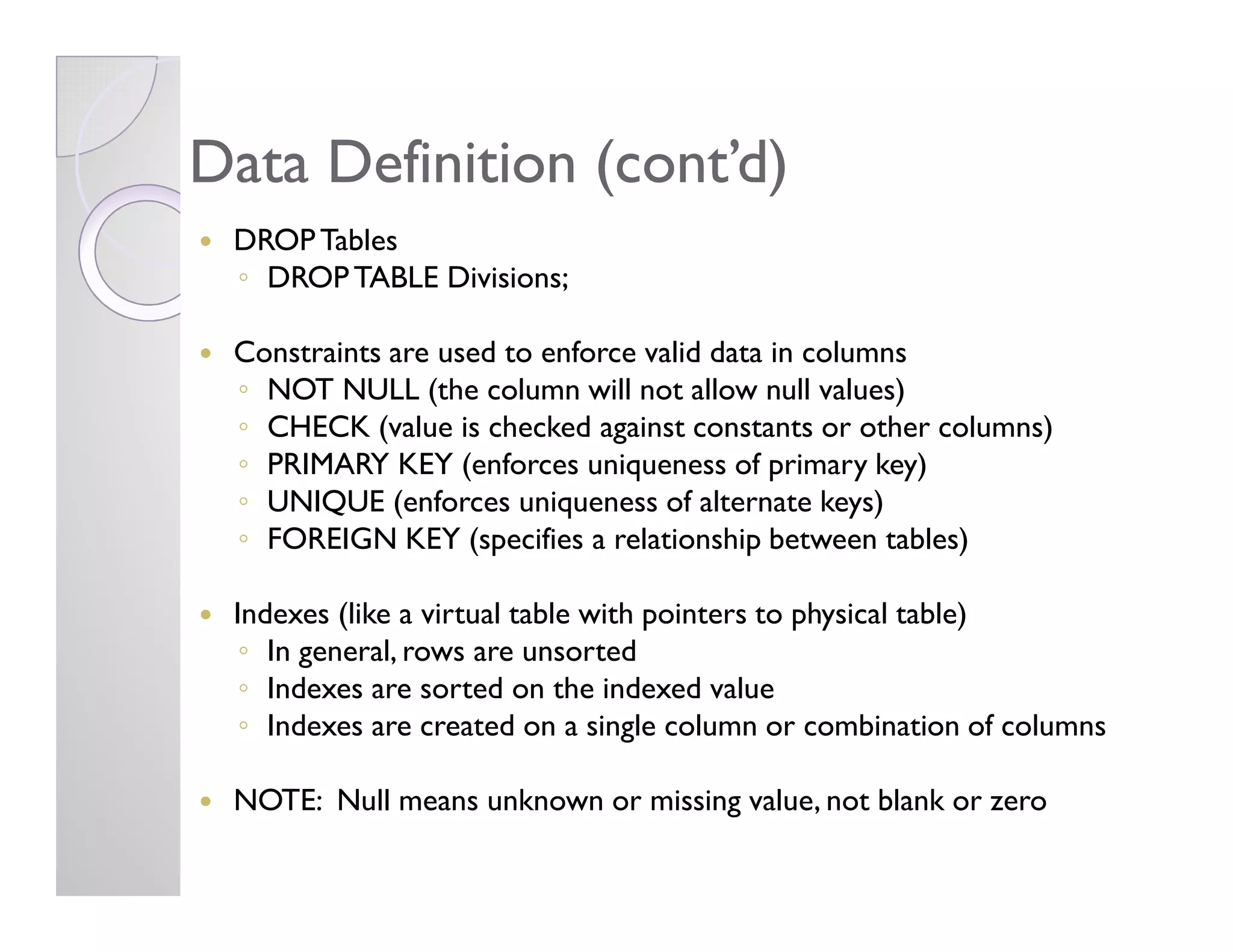 Data Definition (cont’d)Data Definition (cont’d)
DROPTables
◦ DROPTABLE Divisions;
Constraints are used to enforce valid data in columns
◦ NOT NULL (the column will not allow null values)
◦ CHECK (value is checked against constants or other columns)
◦ PRIMARY KEY (enforces uniqueness of primary key)◦ PRIMARY KEY (enforces uniqueness of primary key)
◦ UNIQUE (enforces uniqueness of alternate keys)
◦ FOREIGN KEY (specifies a relationship between tables)
Indexes (like a virtual table with pointers to physical table)
◦ In general, rows are unsorted
◦ Indexes are sorted on the indexed value
◦ Indexes are created on a single column or combination of columns
NOTE: Null means unknown or missing value, not blank or zero
 